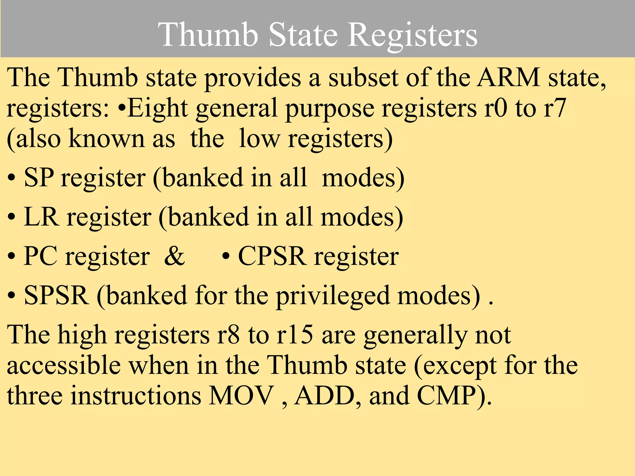 Thumb State Registers The Thumb state provides a subset of the ARM state, registers: •Eight general purpose registers r0 to r7 (also known as the low registers) • SP register (banked in all modes) • LR register (banked in all modes) • PC register & • CPSR register • SPSR (banked for the privileged modes) . The high registers r8 to r15 are generally not accessible when in the Thumb state (except for the three instructions MOV , ADD, and CMP). 