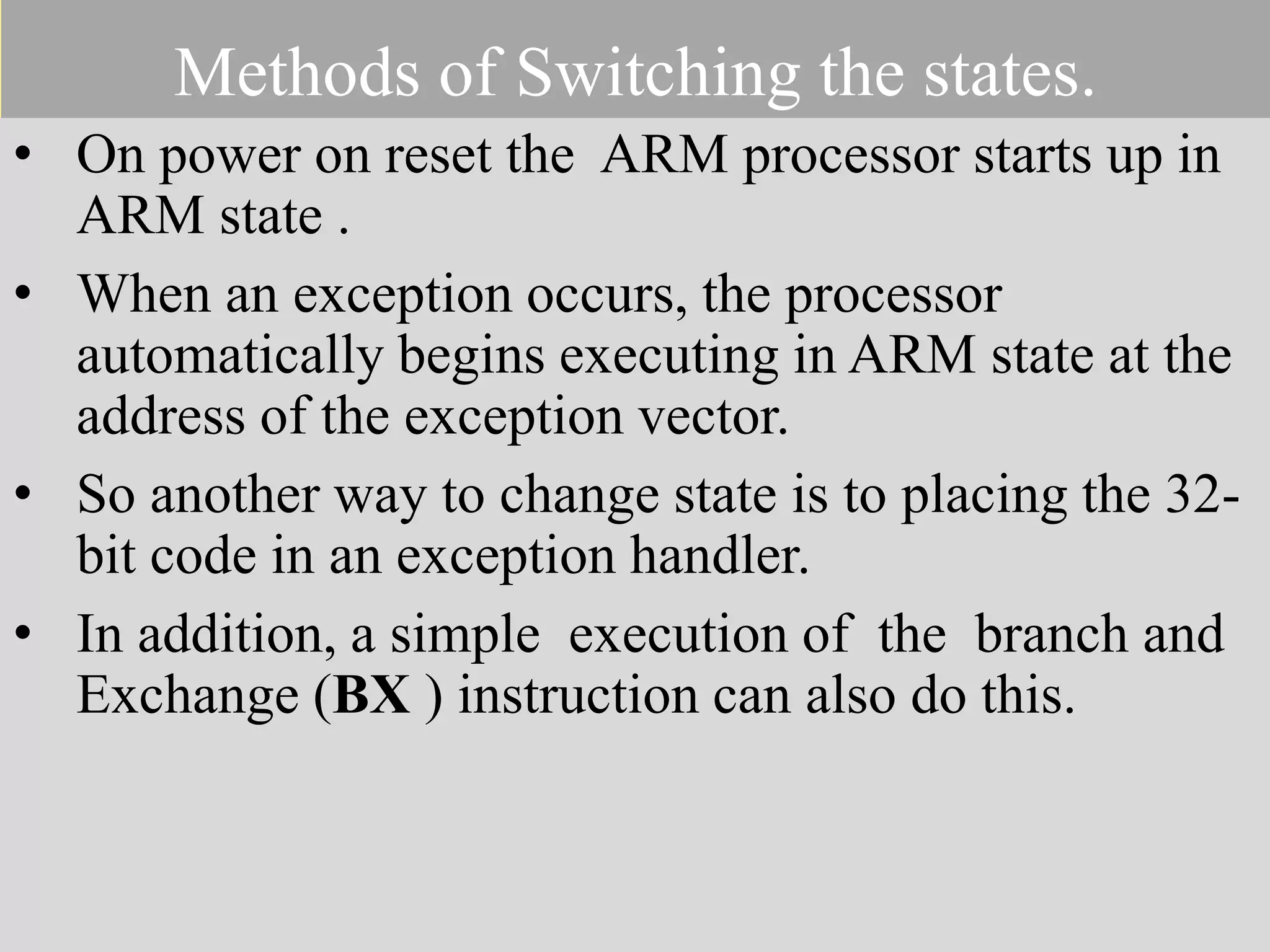 Methods of Switching the states. • On power on reset the ARM processor starts up in ARM state . • When an exception occurs, the processor automatically begins executing in ARM state at the address of the exception vector. • So another way to change state is to placing the 32- bit code in an exception handler. • In addition, a simple execution of the branch and Exchange (BX ) instruction can also do this. 
