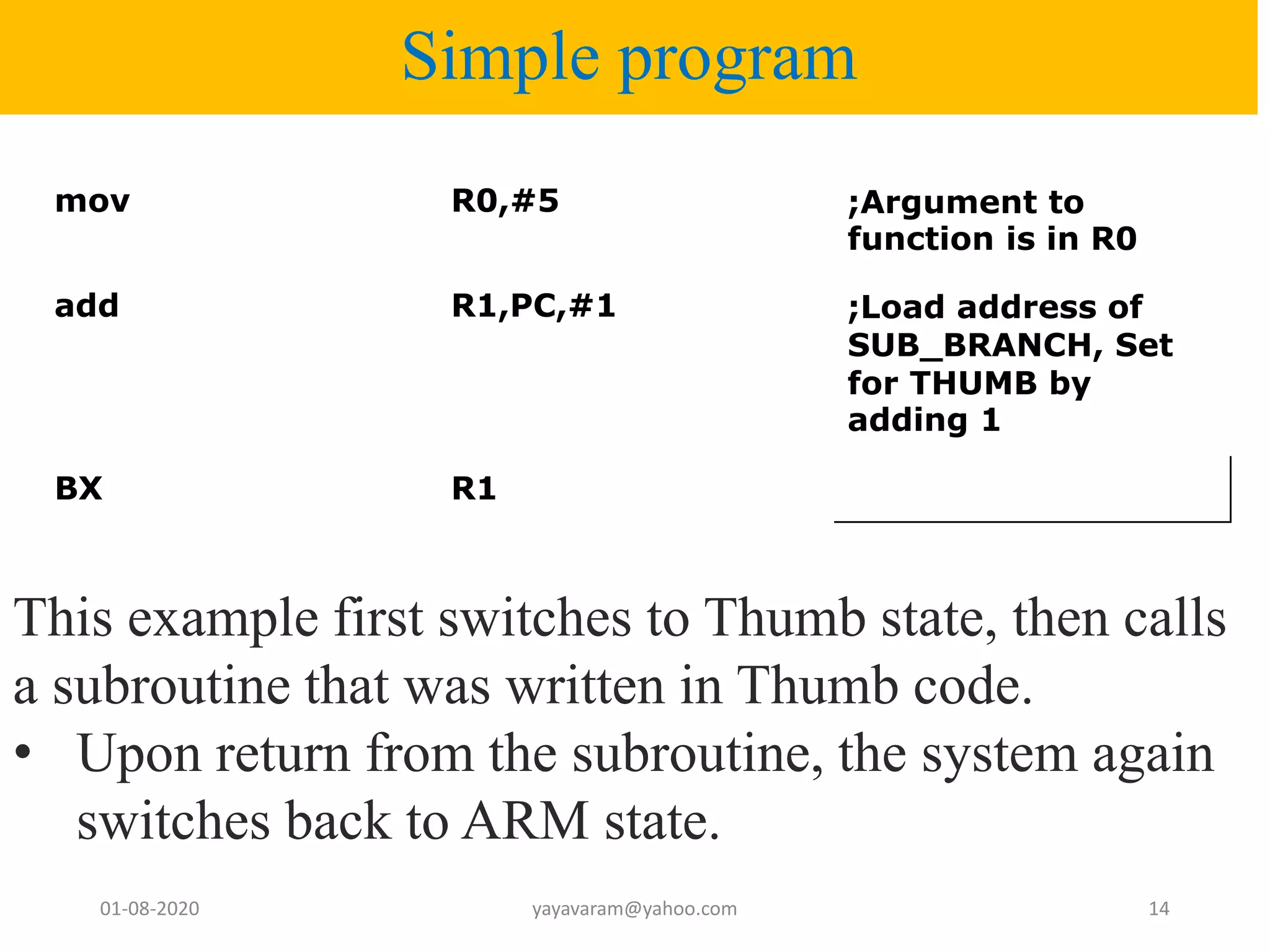 Simple program mov R0,#5 ;Argument to function is in R0 add R1,PC,#1 ;Load address of SUB_BRANCH, Set for THUMB by adding 1 BX R1 01-08-2020 yayavaram@yahoo.com 14 This example first switches to Thumb state, then calls a subroutine that was written in Thumb code. • Upon return from the subroutine, the system again switches back to ARM state. 