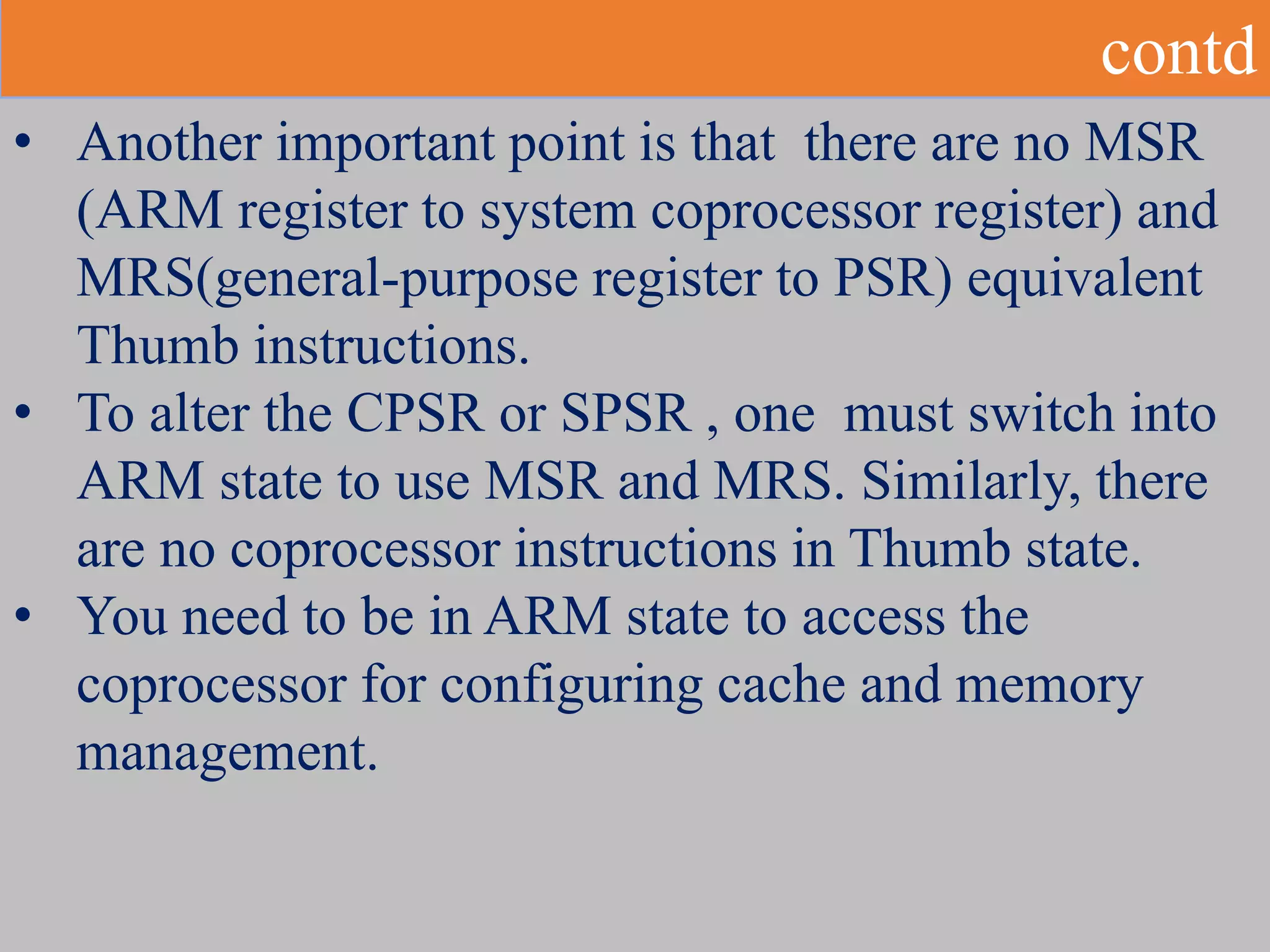 contd • Another important point is that there are no MSR (ARM register to system coprocessor register) and MRS(general-purpose register to PSR) equivalent Thumb instructions. • To alter the CPSR or SPSR , one must switch into ARM state to use MSR and MRS. Similarly, there are no coprocessor instructions in Thumb state. • You need to be in ARM state to access the coprocessor for configuring cache and memory management. 