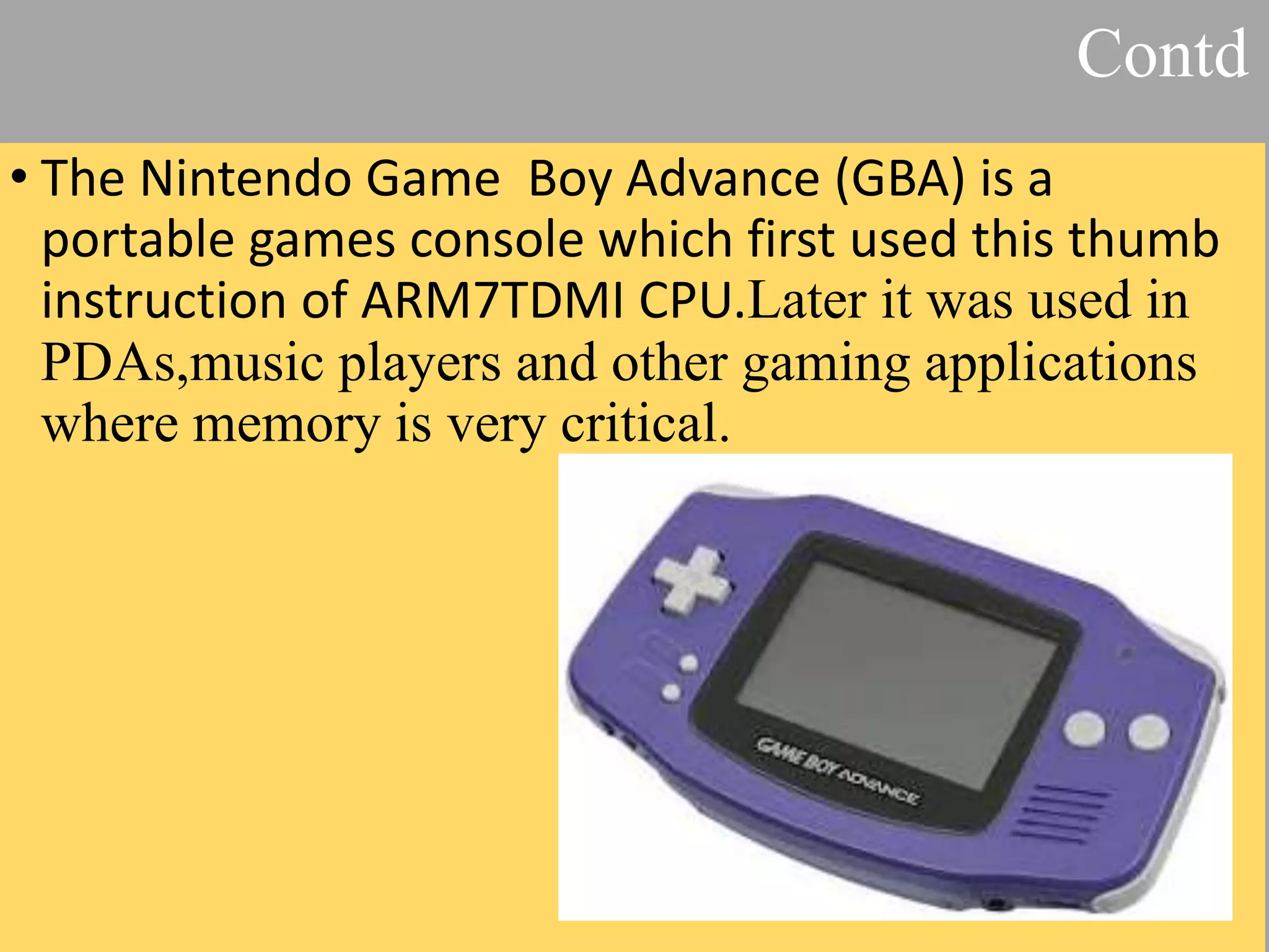 • The Nintendo Game Boy Advance (GBA) is a portable games console which first used this thumb instruction of ARM7TDMI CPU.Later it was used in PDAs,music players and other gaming applications where memory is very critical. Contd 