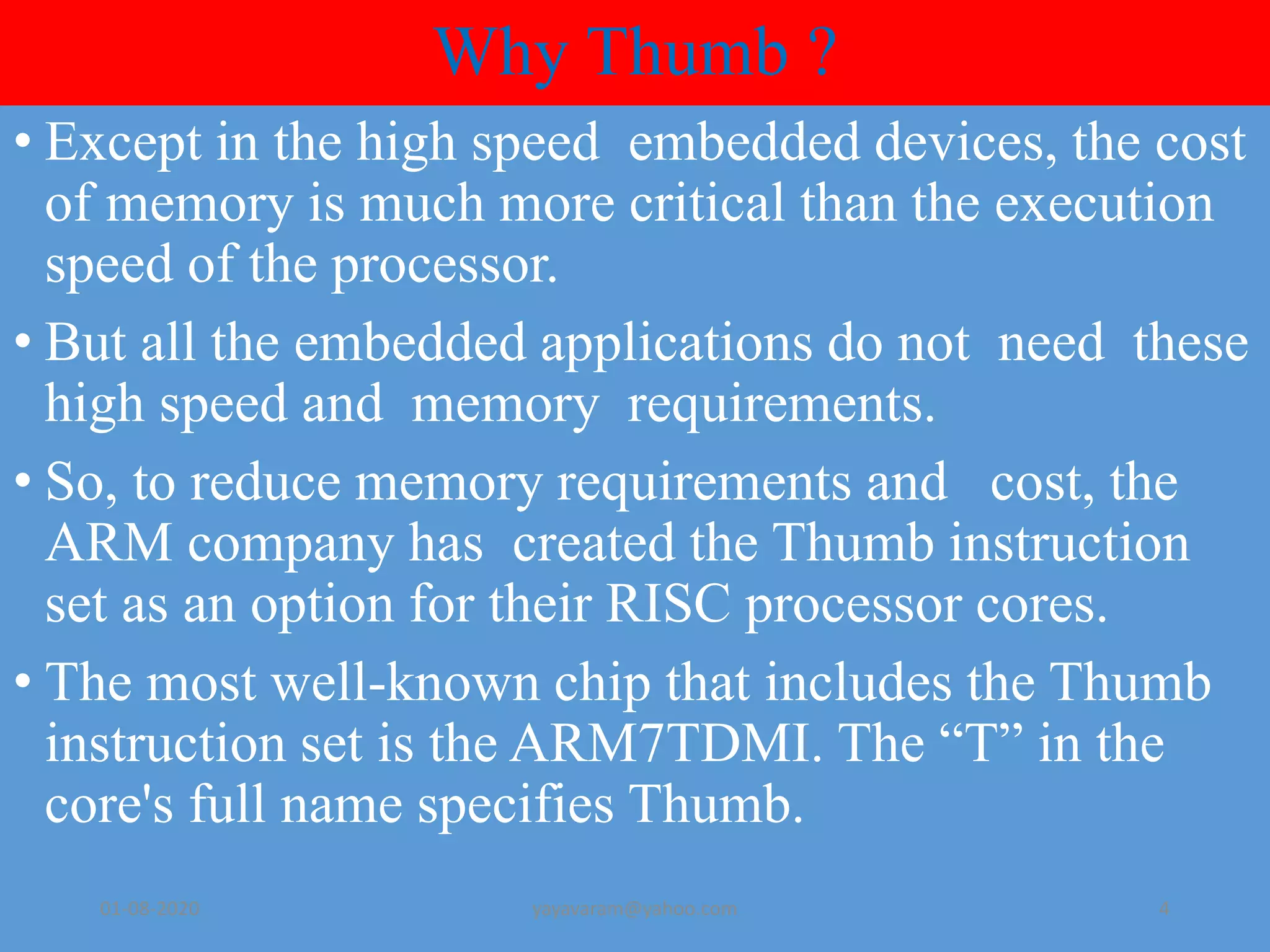 Why Thumb ? • Except in the high speed embedded devices, the cost of memory is much more critical than the execution speed of the processor. • But all the embedded applications do not need these high speed and memory requirements. • So, to reduce memory requirements and cost, the ARM company has created the Thumb instruction set as an option for their RISC processor cores. • The most well-known chip that includes the Thumb instruction set is the ARM7TDMI. The “T” in the core's full name specifies Thumb. 01-08-2020 yayavaram@yahoo.com 4 