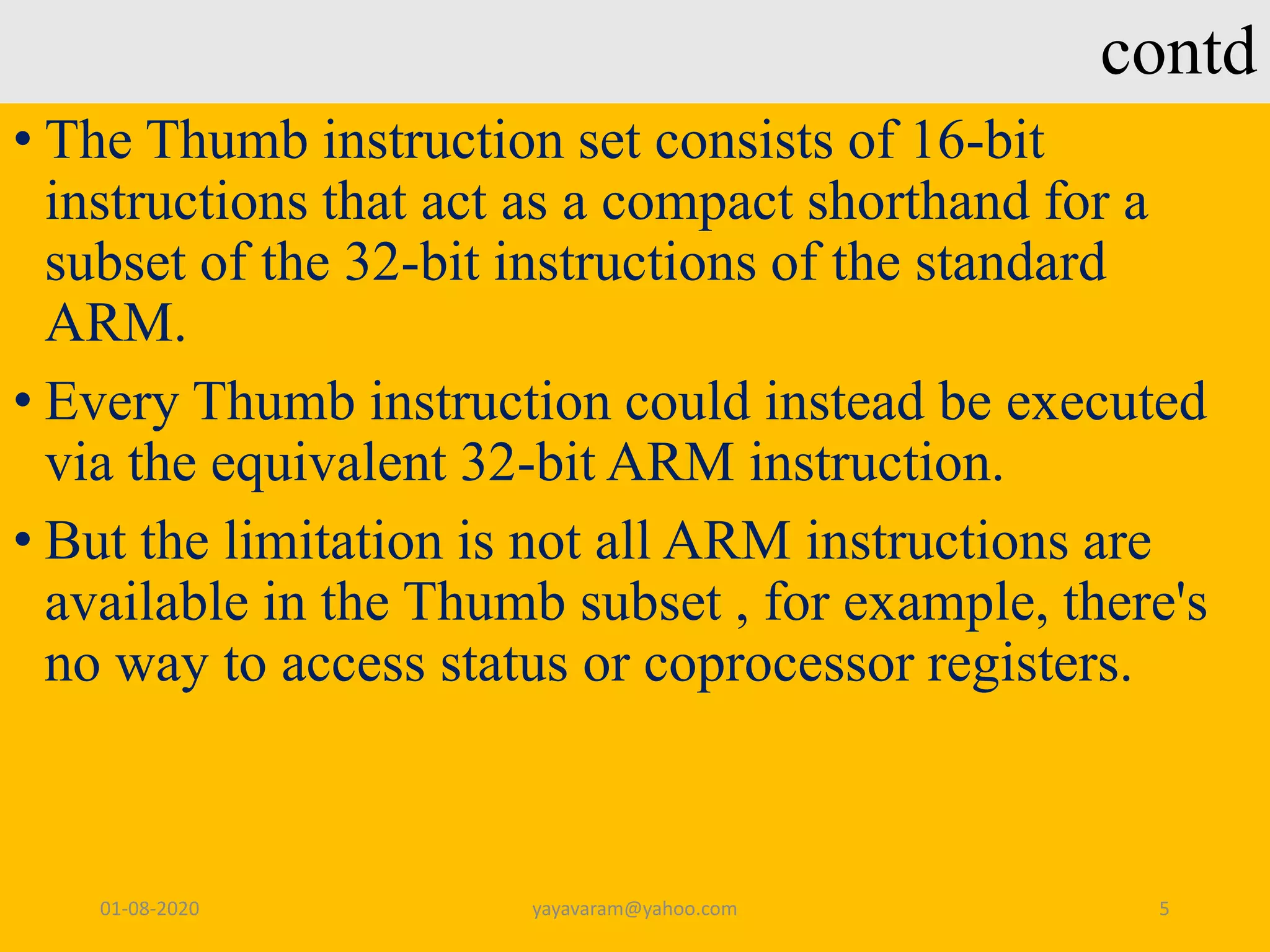 contd • The Thumb instruction set consists of 16-bit instructions that act as a compact shorthand for a subset of the 32-bit instructions of the standard ARM. • Every Thumb instruction could instead be executed via the equivalent 32-bit ARM instruction. • But the limitation is not all ARM instructions are available in the Thumb subset , for example, there's no way to access status or coprocessor registers. 01-08-2020 yayavaram@yahoo.com 5 