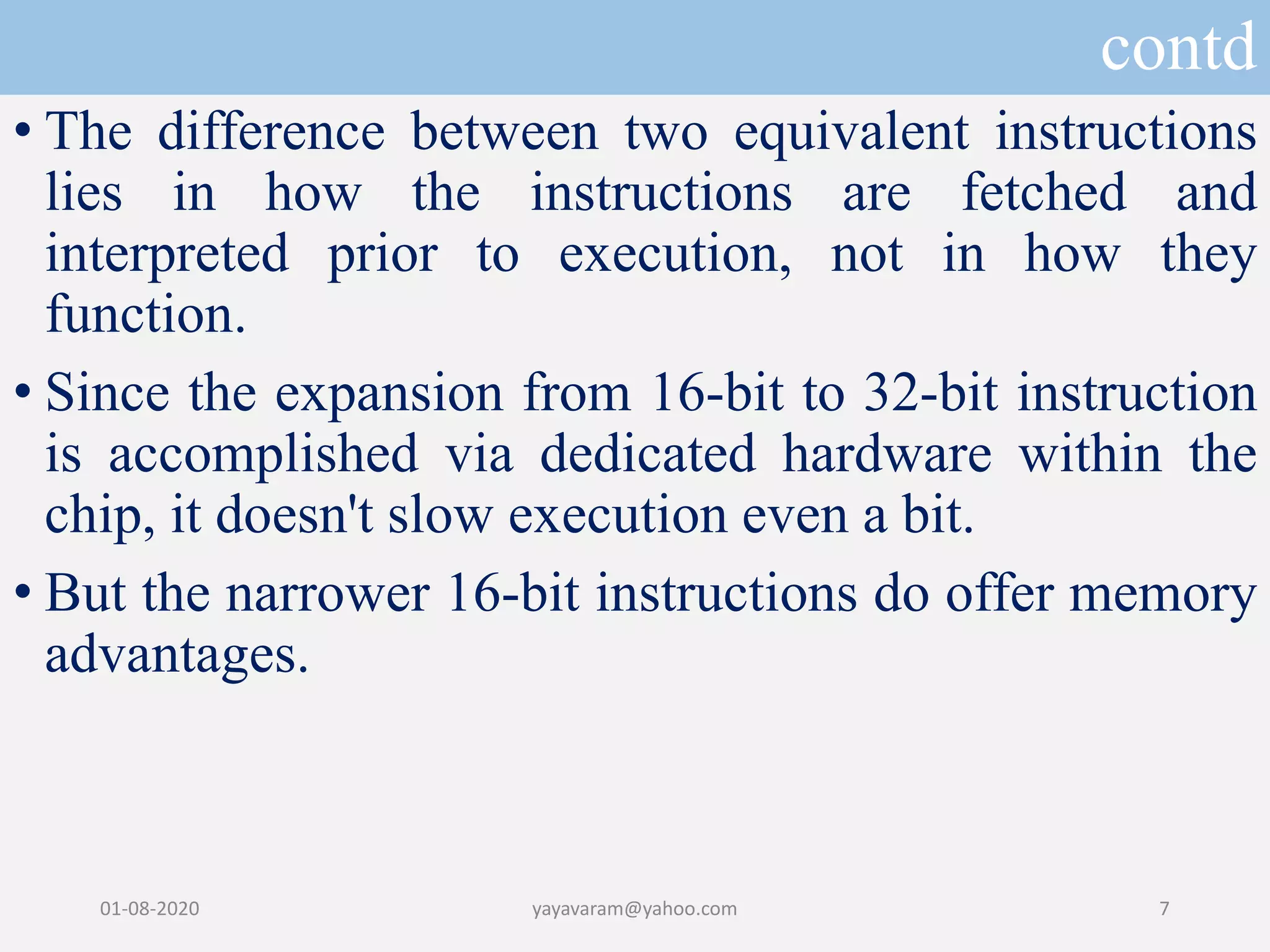 contd • The difference between two equivalent instructions lies in how the instructions are fetched and interpreted prior to execution, not in how they function. • Since the expansion from 16-bit to 32-bit instruction is accomplished via dedicated hardware within the chip, it doesn't slow execution even a bit. • But the narrower 16-bit instructions do offer memory advantages. 01-08-2020 yayavaram@yahoo.com 7 