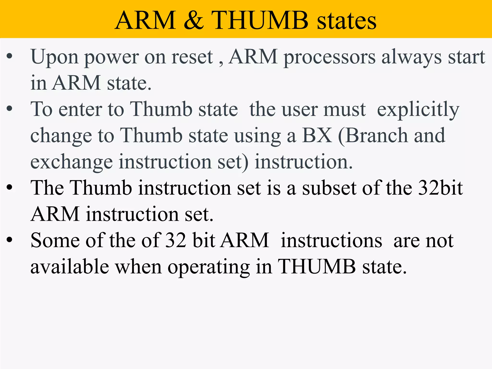 Block Diagram of ARM7ARM & THUMB states • Upon power on reset , ARM processors always start in ARM state. • To enter to Thumb state the user must explicitly change to Thumb state using a BX (Branch and exchange instruction set) instruction. • The Thumb instruction set is a subset of the 32bit ARM instruction set. • Some of the of 32 bit ARM instructions are not available when operating in THUMB state. 