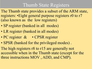 Thumb State Registers
The Thumb state provides a subset of the ARM state,
registers: •Eight general purpose registers r0 to r7
(also known as the low registers)
• SP register (banked in all modes)
• LR register (banked in all modes)
• PC register & • CPSR register
• SPSR (banked for the privileged modes) .
The high registers r8 to r15 are generally not
accessible when in the Thumb state (except for the
three instructions MOV , ADD, and CMP).
 