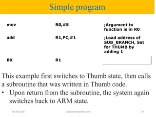 Simple program
mov R0,#5 ;Argument to
function is in R0
add R1,PC,#1 ;Load address of
SUB_BRANCH, Set
for THUMB by
adding 1
BX R1
01-08-2020 yayavaram@yahoo.com 14
This example first switches to Thumb state, then calls
a subroutine that was written in Thumb code.
• Upon return from the subroutine, the system again
switches back to ARM state.
 