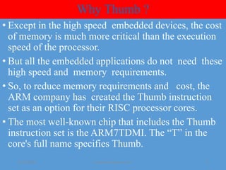 Why Thumb ?
• Except in the high speed embedded devices, the cost
of memory is much more critical than the execution
speed of the processor.
• But all the embedded applications do not need these
high speed and memory requirements.
• So, to reduce memory requirements and cost, the
ARM company has created the Thumb instruction
set as an option for their RISC processor cores.
• The most well-known chip that includes the Thumb
instruction set is the ARM7TDMI. The “T” in the
core's full name specifies Thumb.
01-08-2020 yayavaram@yahoo.com 4
 