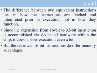 contd
• The difference between two equivalent instructions
lies in how the instructions are fetched and
interpreted prior to execution, not in how they
function.
• Since the expansion from 16-bit to 32-bit instruction
is accomplished via dedicated hardware within the
chip, it doesn't slow execution even a bit.
• But the narrower 16-bit instructions do offer memory
advantages.
01-08-2020 yayavaram@yahoo.com 7
 