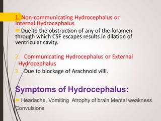 1. Non-communicating Hydrocephalus or
Internal Hydrocephalus
Due to the obstruction of any of the foramen
through which CSF escapes results in dilation of
ventricular cavity.
2. Communicating Hydrocephalus or External
Hydrocephalus
3. Due to blockage of Arachnoid villi.
Symptoms of Hydrocephalus:
 Headache, Vomiting Atrophy of brain Mental weakness
Convulsions
 