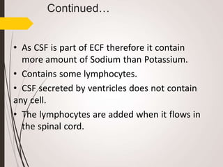 Continued…
• As CSF is part of ECF therefore it contain
more amount of Sodium than Potassium.
• Contains some lymphocytes.
• CSF secreted by ventricles does not contain
any cell.
• The lymphocytes are added when it flows in
the spinal cord.
 