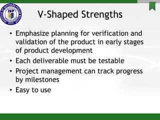 V-Shaped Strengths
• Emphasize planning for verification and
validation of the product in early stages
of product development
• Each deliverable must be testable
• Project management can track progress
by milestones
• Easy to use
 