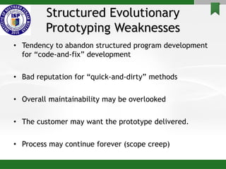 Structured Evolutionary
Prototyping Weaknesses
• Tendency to abandon structured program development
for “code-and-fix” development
• Bad reputation for “quick-and-dirty” methods
• Overall maintainability may be overlooked
• The customer may want the prototype delivered.
• Process may continue forever (scope creep)
 