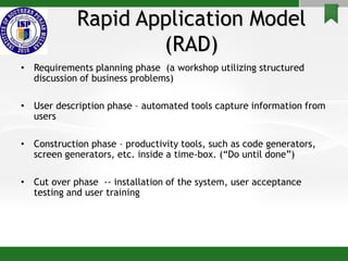 Rapid Application Model
(RAD)
• Requirements planning phase (a workshop utilizing structured
discussion of business problems)
• User description phase – automated tools capture information from
users
• Construction phase – productivity tools, such as code generators,
screen generators, etc. inside a time-box. (“Do until done”)
• Cut over phase -- installation of the system, user acceptance
testing and user training
 