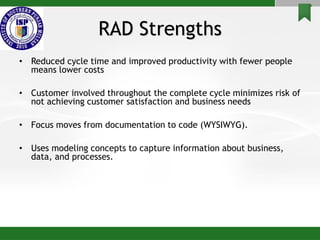 RAD Strengths
• Reduced cycle time and improved productivity with fewer people
means lower costs
• Customer involved throughout the complete cycle minimizes risk of
not achieving customer satisfaction and business needs
• Focus moves from documentation to code (WYSIWYG).
• Uses modeling concepts to capture information about business,
data, and processes.
 