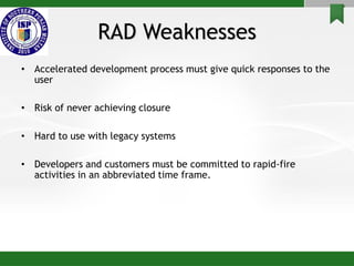 RAD Weaknesses
• Accelerated development process must give quick responses to the
user
• Risk of never achieving closure
• Hard to use with legacy systems
• Developers and customers must be committed to rapid-fire
activities in an abbreviated time frame.
 