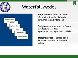 Waterfall Model
• Requirements – defines needed
information, function, behavior,
performance and interfaces.
• Design – data structures, software
architecture, interface
representations, algorithmic details.
• Implementation – source code,
database, user documentation,
testing.
 