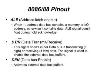 8086/88 Pinout ALE  (Address latch enable) When 1, address data bus contains a memory or I/O address, otherwise it contains data. ALE signal does’t float during hold acknowledge. __ DT/R  (Data Transmit/Receive) This signal shows either Data bus is transmitting (if high) or receiving (if low) data. The signal is used to enable the external data bus buffers. DEN  (Data bus Enable) Activates external data bus buffers. 
