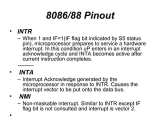 8086/88 Pinout INTR When 1 and IF=1(IF flag bit indicated by S5 status pin), microprocessor prepares to service a hardware interrupt. In this condition uP enters in an interrupt acknowledge cycle and INTA becomes active after current instruction completes. --------- INTA Interrupt Acknowledge generated by the microprocessor in response to INTR. Causes the interrupt vector to be put onto the data bus. NMI Non-maskable interrupt. Similar to INTR except IF flag bit is not consulted and interrupt is vector 2. 