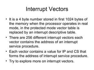 Interrupt Vectors It is a 4 byte number stored in first 1024 bytes of the memory when the processor operates in real mode, in the protected mode vector table is replaced by an interrupt descriptive table. There are 256 different interrupt vectors each vector contains the address of an interrupt service procedure. Each vector contains a value for IP and CS that forms the address of interrupt service procedure. Try to explore more on interrupt vectors. 