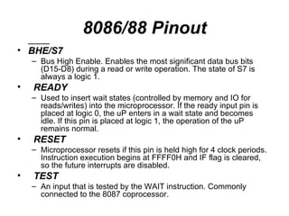 8086/88 Pinout ____  BHE/S7 Bus High Enable. Enables the most significant data bus bits (D15-D8) during a read or write operation. The state of S7 is always a logic 1. READY Used to insert wait states (controlled by memory and IO for reads/writes) into the microprocessor. If the ready input pin is placed at logic 0, the uP enters in a wait state and becomes idle. If this pin is placed at logic 1, the operation of the uP remains normal. RESET Microprocessor resets if this pin is held high for 4 clock periods. Instruction execution begins at FFFF0H and IF flag is cleared, so the future interrupts are disabled. TEST An input that is tested by the WAIT instruction. Commonly connected to the 8087 coprocessor. 