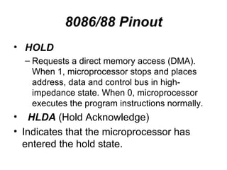 8086/88 Pinout HOLD Requests a direct memory access (DMA). When 1, microprocessor stops and places address, data and control bus in high-impedance state. When 0, microprocessor executes the program instructions normally. HLDA  (Hold Acknowledge) Indicates that the microprocessor has entered the hold state. 