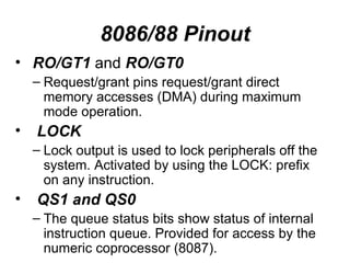 8086/88 Pinout RO/GT1  and  RO/GT0 Request/grant pins request/grant direct memory accesses (DMA) during maximum mode operation. LOCK Lock output is used to lock peripherals off the system. Activated by using the LOCK: prefix on any instruction. QS1 and QS0 The queue status bits show status of internal instruction queue. Provided for access by the numeric coprocessor (8087). 