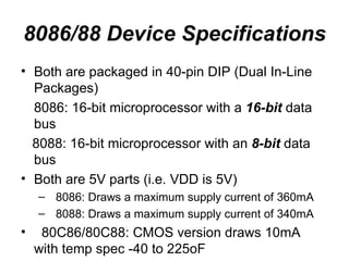 8086/88 Device Specifications Both are packaged in 40-pin DIP (Dual In-Line Packages) 8086: 16-bit microprocessor with a  16-bit  data bus 8088: 16-bit microprocessor with an  8-bit  data bus Both are 5V parts (i.e. VDD is 5V) 8086: Draws a maximum supply current of 360mA 8088: Draws a maximum supply current of 340mA 80C86/80C88: CMOS version draws 10mA with temp spec -40 to 225oF 
