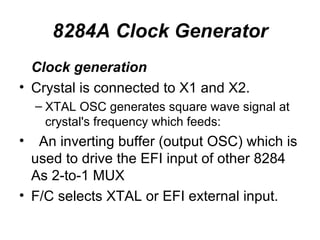 8284A Clock Generator Clock generation Crystal is connected to X1 and X2. XTAL OSC generates square wave signal at crystal's frequency which feeds: An inverting buffer (output OSC) which is used to drive the EFI input of other 8284 As 2-to-1 MUX F/C selects XTAL or EFI external input. 