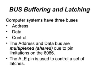 BUS Buffering and Latching Computer systems have three buses Address Data Control The Address and Data bus are  multiplexed (shared)  due to pin limitations on the 8086. The ALE pin is used to control a set of latches. 