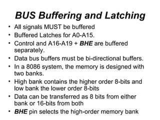 BUS Buffering and Latching All signals MUST be buffered Buffered Latches for A0-A15. Control and A16-A19 +  BHE  are buffered separately. Data bus buffers must be bi-directional buffers. In a 8086 system, the memory is designed with two banks. High bank contains the higher order 8-bits and low bank the lower order 8-bits Data can be transferred as 8 bits from either bank or 16-bits from both BHE  pin selects the high-order memory bank 