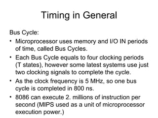 Timing in General Bus Cycle: Microprocessor uses memory and I/O IN periods of time, called Bus Cycles. Each Bus Cycle equals to four clocking periods (T states), however some latest systems use just two clocking signals to complete the cycle. As the clock frequency is 5 MHz, so one bus cycle is completed in 800 ns. 8086 can execute 2. millions of instruction per second (MIPS used as a unit of microprocessor execution power.) 
