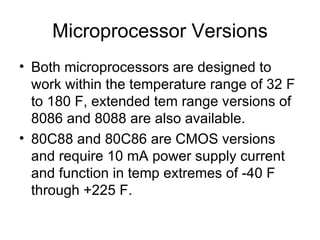 Microprocessor Versions Both microprocessors are designed to work within the temperature range of 32 F to 180 F, extended tem range versions of 8086 and 8088 are also available. 80C88 and 80C86 are CMOS versions and require 10 mA power supply current and function in temp extremes of -40 F through +225 F. 