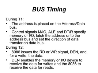 BUS Timing During T1: The address is placed on the Address/Data bus. Control signals M/IO, ALE and DT/R specify memory or I/O, latch the address onto the address bus and set the direction of data transfer on data bus. During T2: 8086 issues the RD or WR signal, DEN, and, for a write, the data. DEN enables the memory or I/O device to receive the data for writes and the 8086 to receive the data for reads. 