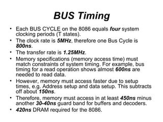 BUS Timing Each BUS CYCLE on the 8086 equals  four  system clocking periods (T states). The clock rate is  5MHz , therefore one Bus Cycle is  800ns . The transfer rate is  1.25MHz . Memory specifications (memory access time) must match constraints of system timing. For example, bus timing for a read operation shows almost  600ns  are needed to read data. However, memory must access faster due to setup times, e.g. Address setup and data setup. This subtracts off about  150ns . Therefore, memory must access in at least  450ns  minus another  30-40ns  guard band for buffers and decoders. 420ns  DRAM required for the 8086. 