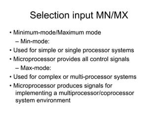 Selection input MN/MX •  Minimum-mode/Maximum mode –  Min-mode: •  Used for simple or single processor systems •  Microprocessor provides all control signals –  Max-mode: •  Used for complex or multi-processor systems •  Microprocessor produces signals for implementing a multiprocessor/coprocessor system environment 