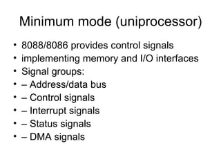 Minimum mode (uniprocessor) 8088/8086 provides control signals implementing memory and I/O interfaces Signal groups: – Address/data bus – Control signals – Interrupt signals – Status signals – DMA signals 