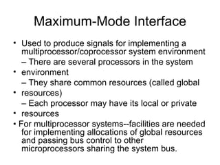 Maximum-Mode Interface Used to produce signals for implementing a multiprocessor/coprocessor system environment –  There are several processors in the system environment –  They share common resources (called global resources) –  Each processor may have its local or private resources •  For multiprocessor systems--facilities are needed for implementing allocations of global resources and passing bus control to other microprocessors sharing the system bus. 