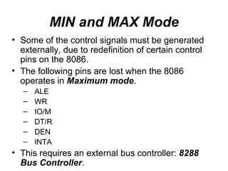 MIN and MAX Mode Some of the control signals must be generated externally, due to redefinition of certain control pins on the 8086. The following pins are lost when the 8086 operates in  Maximum mode . ALE WR IO/M DT/R DEN INTA This requires an external bus controller:  8288 Bus Controller . 