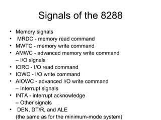 Signals of the 8288 Memory signals MRDC - memory read command MWTC - memory write command AMWC - advanced memory write command –  I/O signals IORC - I/O read command IOWC - I/O write command AIOWC - advanced I/O write command –  Interrupt signals INTA - interrupt acknowledge –  Other signals DEN, DT/R, and ALE  (the same as for the minimum-mode system) 