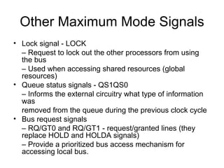 Other Maximum Mode Signals Lock signal - LOCK –  Request to lock out the other processors from using the bus –  Used when accessing shared resources (global resources) Queue status signals - QS1QS0 –  Informs the external circuitry what type of information was removed from the queue during the previous clock cycle Bus request signals –  RQ/GT0 and RQ/GT1 - request/granted lines (they replace HOLD and HOLDA signals) –  Provide a prioritized bus access mechanism for accessing local bus. 