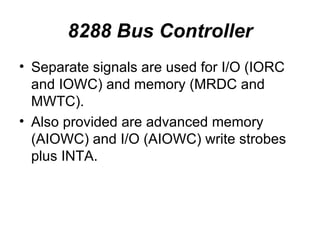 8288 Bus Controller Separate signals are used for I/O (IORC and IOWC) and memory (MRDC and MWTC). Also provided are advanced memory (AIOWC) and I/O (AIOWC) write strobes plus INTA. 