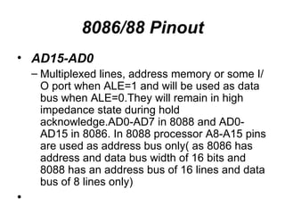 8086/88 Pinout AD15-AD0 Multiplexed lines, address memory or some I/O port when ALE=1 and will be used as data bus when ALE=0.They will remain in high impedance state during hold acknowledge.AD0-AD7 in 8088 and AD0-AD15 in 8086. In 8088 processor A8-A15 pins are used as address bus only( as 8086 has address and data bus width of 16 bits and 8088 has an address bus of 16 lines and data bus of 8 lines only) 