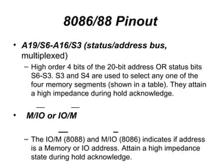 8086/88 Pinout A19/S6-A16/S3 (status/address bus,  multiplexed) High order 4 bits of the 20-bit address OR status bits S6-S3. S3 and S4 are used to select any one of the four memory segments (shown in a table). They attain a high impedance during hold acknowledge. __  __ M/IO or IO/M __  _ The IO/M (8088) and M/IO (8086) indicates if address is a Memory or IO address. Attain a high impedance state during hold acknowledge. 