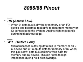 8086/88 Pinout ___ RD (Active Low) When 0, data bus is driven by memory or an I/O device and becomes receptive to data from memory or IO connected to the system. Attains high impedance during hold acknowledge. ___ WR  (Active Low) Microprocessor is driving data bus to memory or an I/O device and uP outputs data for memory or IO when this pin is low, data bus contains valid data for memory and IO device. This pin floats to high impedance during hold acknowledge. 