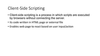 Client-Side Scripting
• Client-side scripting is a process in which scripts are executed
by browsers without connecting the server.
• Its code written in HTML page or external file
• Enables web page to react based on user input/action
 