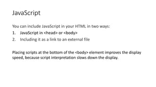 JavaScript
You can include JavaScript in your HTML in two ways:
1. JavaScript in <head> or <body>
2. Including it as a link to an external file
Placing scripts at the bottom of the <body> element improves the display
speed, because script interpretation slows down the display.
 