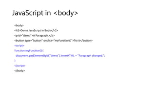 JavaScript in <body>
<body>
<h2>Demo JavaScript in Body</h2>
<p id="demo">A Paragraph.</p>
<button type="button" onclick="myFunction()">Try it</button>
<script>
function myFunction() {
document.getElementById("demo").innerHTML = "Paragraph changed.";
}
</script>
</body>
 