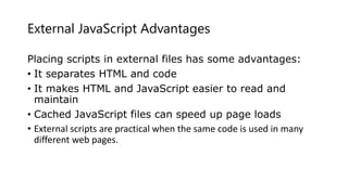 External JavaScript Advantages
Placing scripts in external files has some advantages:
• It separates HTML and code
• It makes HTML and JavaScript easier to read and
maintain
• Cached JavaScript files can speed up page loads
• External scripts are practical when the same code is used in many
different web pages.
 