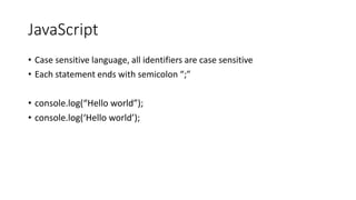 JavaScript
• Case sensitive language, all identifiers are case sensitive
• Each statement ends with semicolon “;”
• console.log(“Hello world”);
• console.log(‘Hello world’);
 